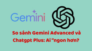 So sánh Gemini Advanced và Chatgpt Plus: Ai “ngon hơn?